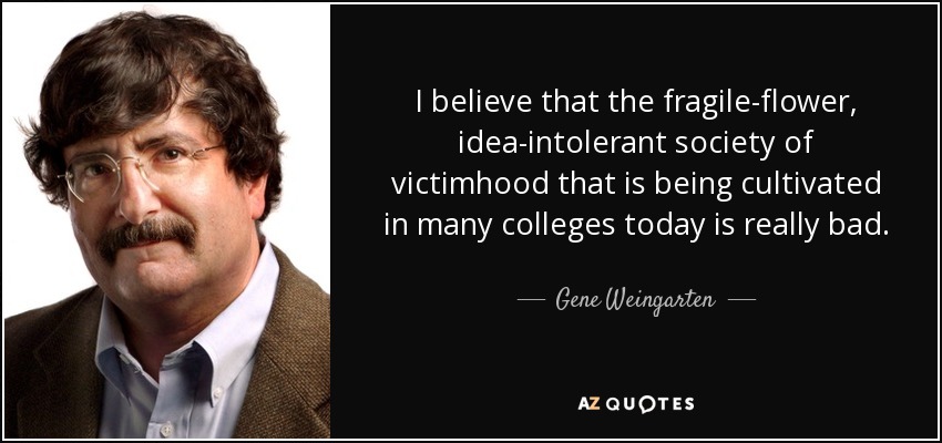 I believe that the fragile-flower, idea-intolerant society of victimhood that is being cultivated in many colleges today is really bad. - Gene Weingarten