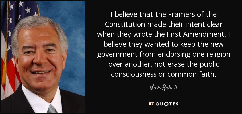 I believe that the Framers of the Constitution made their intent clear when they wrote the First Amendment. I believe they wanted to keep the new government from endorsing one religion over another, not erase the public consciousness or common faith. - Nick Rahall