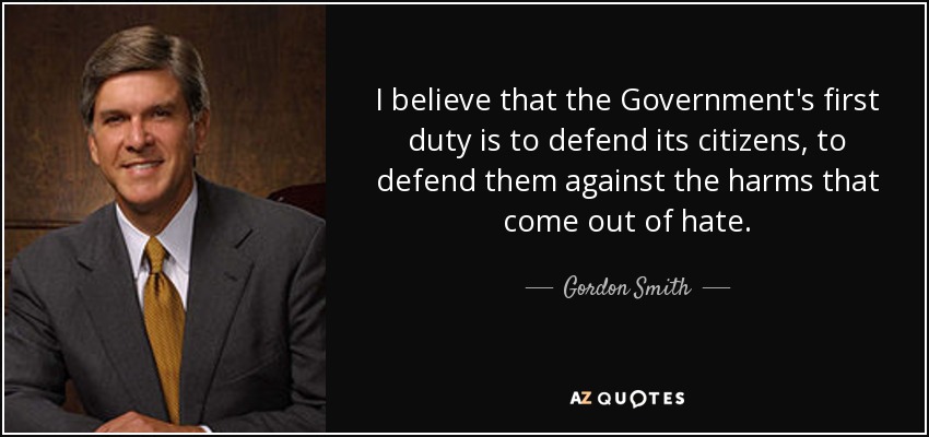 I believe that the Government's first duty is to defend its citizens, to defend them against the harms that come out of hate. - Gordon Smith