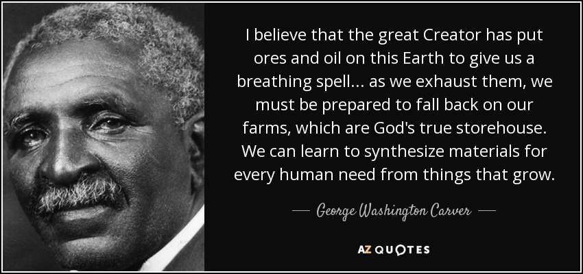 I believe that the great Creator has put ores and oil on this Earth to give us a breathing spell ... as we exhaust them, we must be prepared to fall back on our farms, which are God's true storehouse. We can learn to synthesize materials for every human need from things that grow. - George Washington Carver