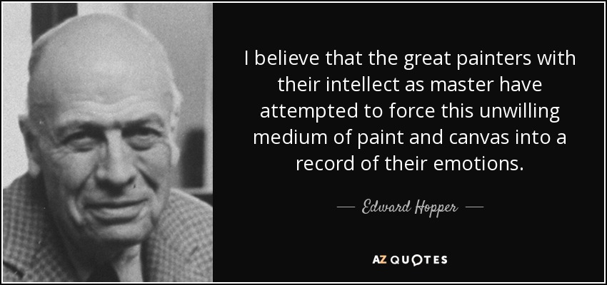 I believe that the great painters with their intellect as master have attempted to force this unwilling medium of paint and canvas into a record of their emotions. - Edward Hopper
