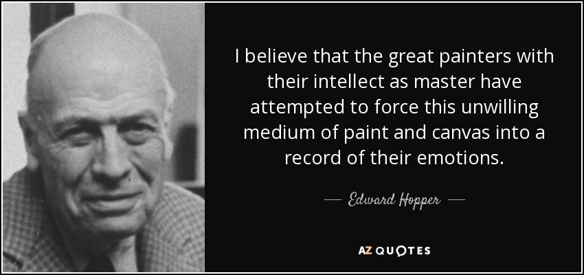 I believe that the great painters with their intellect as master have attempted to force this unwilling medium of paint and canvas into a record of their emotions. - Edward Hopper