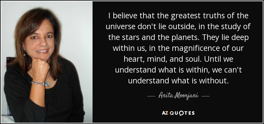 I believe that the greatest truths of the universe don't lie outside, in the study of the stars and the planets. They lie deep within us, in the magnificence of our heart, mind, and soul. Until we understand what is within, we can't understand what is without. - Anita Moorjani