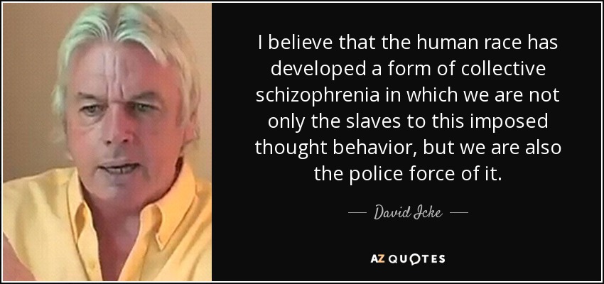 I believe that the human race has developed a form of collective schizophrenia in which we are not only the slaves to this imposed thought behavior, but we are also the police force of it. - David Icke