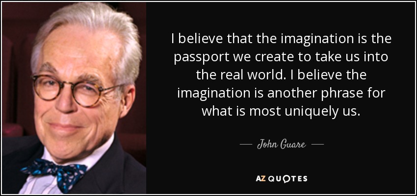 I believe that the imagination is the passport we create to take us into the real world. I believe the imagination is another phrase for what is most uniquely us. - John Guare