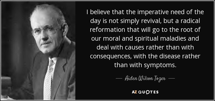 I believe that the imperative need of the day is not simply revival, but a radical reformation that will go to the root of our moral and spiritual maladies and deal with causes rather than with consequences, with the disease rather than with symptoms. - Aiden Wilson Tozer