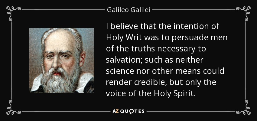 I believe that the intention of Holy Writ was to persuade men of the truths necessary to salvation; such as neither science nor other means could render credible, but only the voice of the Holy Spirit. - Galileo Galilei