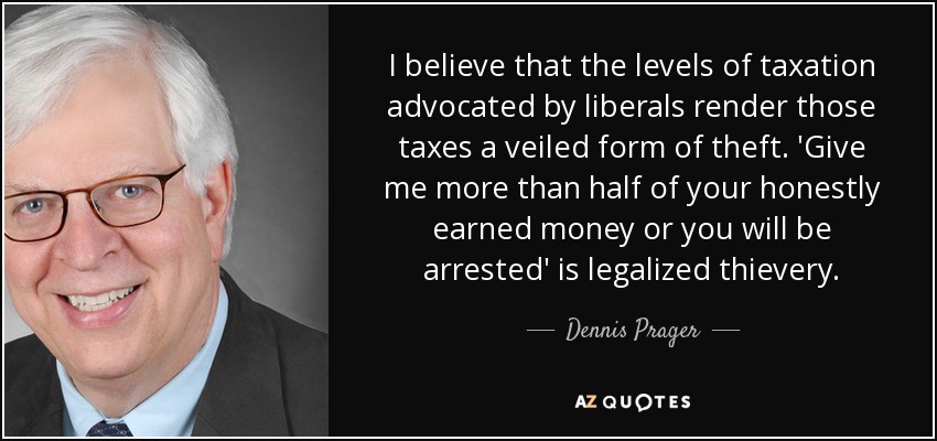 I believe that the levels of taxation advocated by liberals render those taxes a veiled form of theft. 'Give me more than half of your honestly earned money or you will be arrested' is legalized thievery. - Dennis Prager
