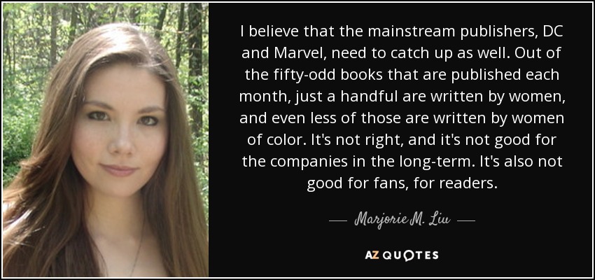 I believe that the mainstream publishers, DC and Marvel, need to catch up as well. Out of the fifty-odd books that are published each month, just a handful are written by women, and even less of those are written by women of color. It's not right, and it's not good for the companies in the long-term. It's also not good for fans, for readers. - Marjorie M. Liu