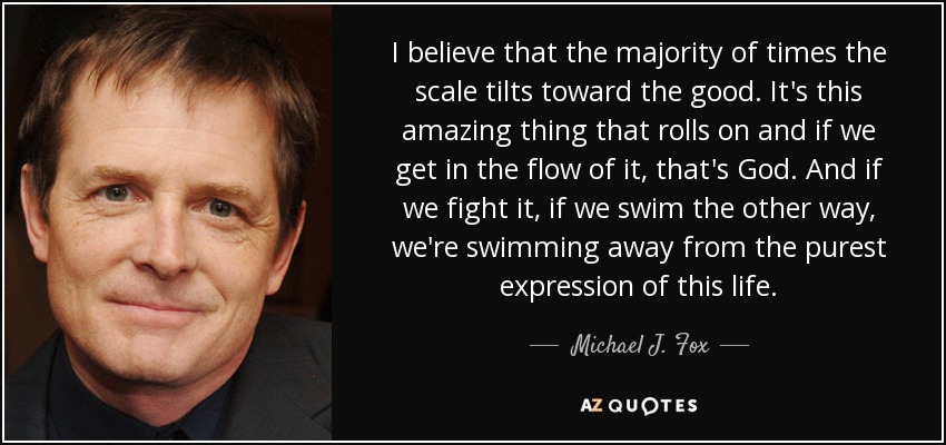 I believe that the majority of times the scale tilts toward the good. It's this amazing thing that rolls on and if we get in the flow of it, that's God. And if we fight it, if we swim the other way, we're swimming away from the purest expression of this life. - Michael J. Fox