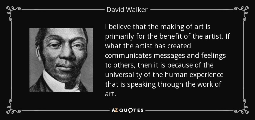 I believe that the making of art is primarily for the benefit of the artist. If what the artist has created communicates messages and feelings to others, then it is because of the universality of the human experience that is speaking through the work of art. - David Walker