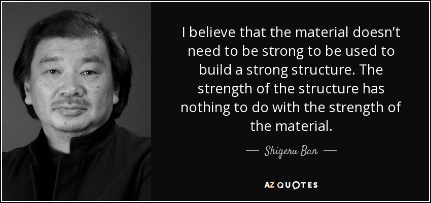 I believe that the material doesn’t need to be strong to be used to build a strong structure. The strength of the structure has nothing to do with the strength of the material. - Shigeru Ban