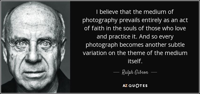 I believe that the medium of photography prevails entirely as an act of faith in the souls of those who love and practice it. And so every photograph becomes another subtle variation on the theme of the medium itself. - Ralph Gibson