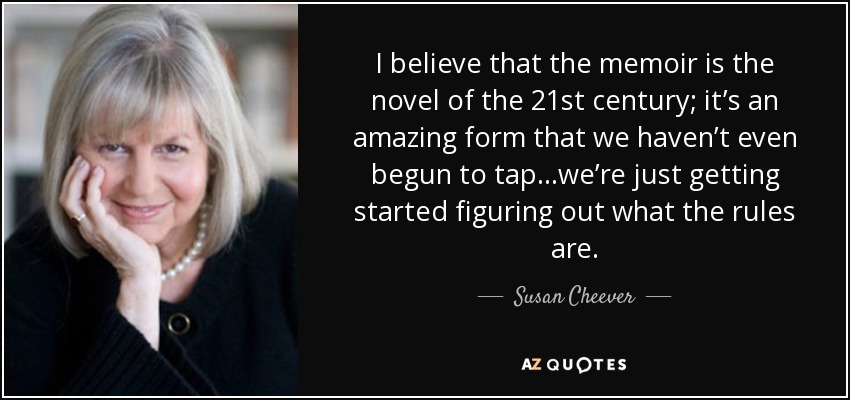 I believe that the memoir is the novel of the 21st century; it’s an amazing form that we haven’t even begun to tap…we’re just getting started figuring out what the rules are. - Susan Cheever
