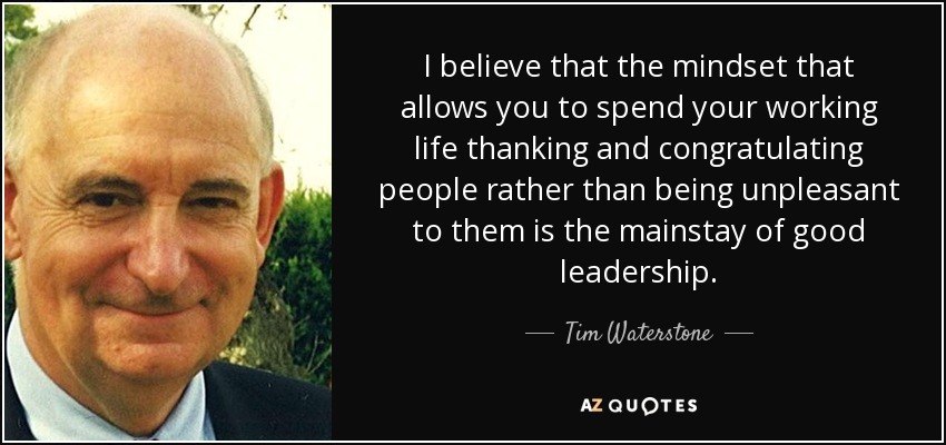 I believe that the mindset that allows you to spend your working life thanking and congratulating people rather than being unpleasant to them is the mainstay of good leadership. - Tim Waterstone