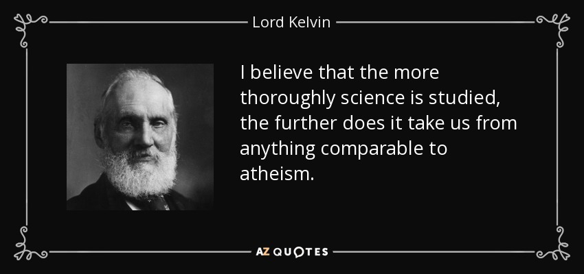 I believe that the more thoroughly science is studied, the further does it take us from anything comparable to atheism. - Lord Kelvin
