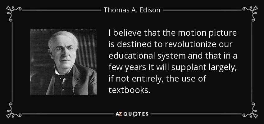 I believe that the motion picture is destined to revolutionize our educational system and that in a few years it will supplant largely, if not entirely, the use of textbooks. - Thomas A. Edison