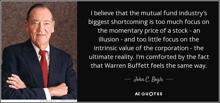 I believe that the mutual fund industry's biggest shortcoming is too much focus on the momentary price of a stock - an illusion - and too little focus on the intrinsic value of the corporation - the ultimate reality. I'm comforted by the fact that Warren Buffett feels the same way. - John C. Bogle
