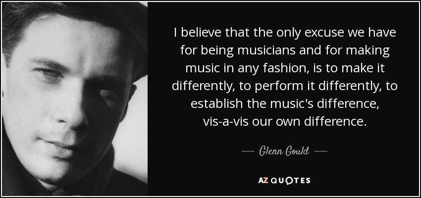 I believe that the only excuse we have for being musicians and for making music in any fashion, is to make it differently, to perform it differently, to establish the music's difference, vis-a-vis our own difference. - Glenn Gould