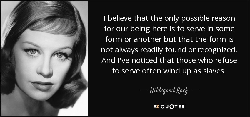 I believe that the only possible reason for our being here is to serve in some form or another but that the form is not always readily found or recognized. And I've noticed that those who refuse to serve often wind up as slaves. - Hildegard Knef