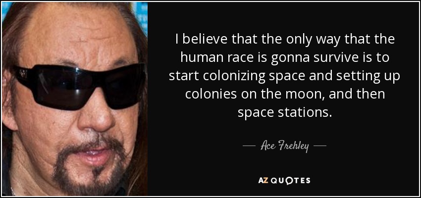I believe that the only way that the human race is gonna survive is to start colonizing space and setting up colonies on the moon, and then space stations. - Ace Frehley