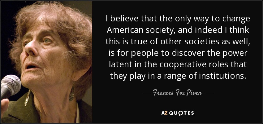 I believe that the only way to change American society, and indeed I think this is true of other societies as well, is for people to discover the power latent in the cooperative roles that they play in a range of institutions. - Frances Fox Piven