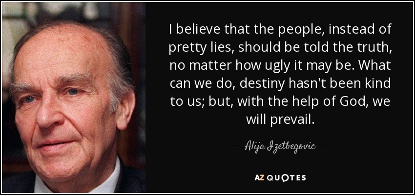 I believe that the people, instead of pretty lies, should be told the truth, no matter how ugly it may be. What can we do, destiny hasn't been kind to us; but, with the help of God, we will prevail. - Alija Izetbegovic