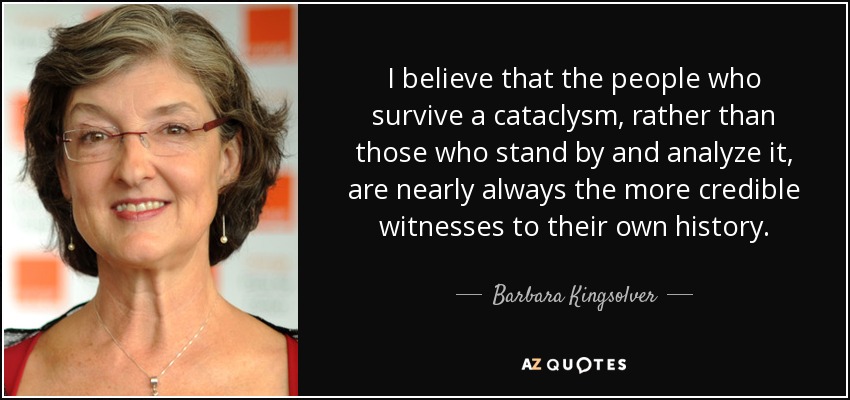 I believe that the people who survive a cataclysm, rather than those who stand by and analyze it, are nearly always the more credible witnesses to their own history. - Barbara Kingsolver