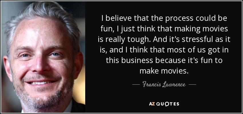 I believe that the process could be fun, I just think that making movies is really tough. And it's stressful as it is, and I think that most of us got in this business because it's fun to make movies. - Francis Lawrence