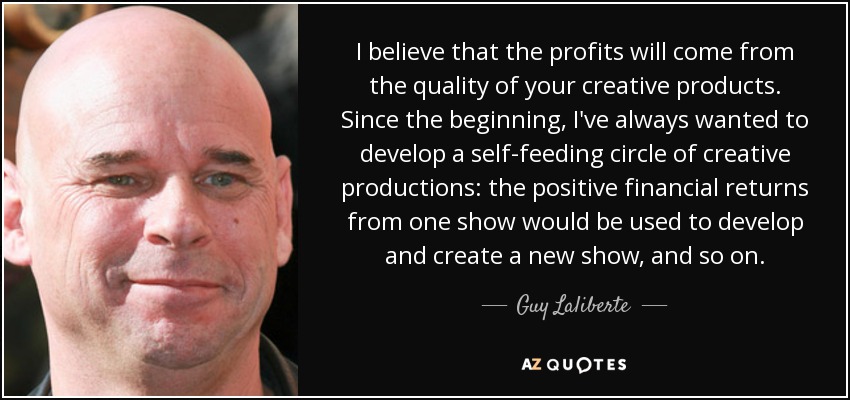 I believe that the profits will come from the quality of your creative products. Since the beginning, I've always wanted to develop a self-feeding circle of creative productions: the positive financial returns from one show would be used to develop and create a new show, and so on. - Guy Laliberte