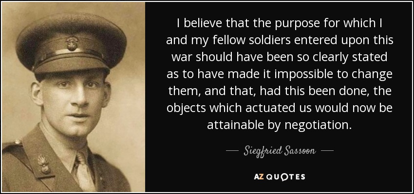 I believe that the purpose for which I and my fellow soldiers entered upon this war should have been so clearly stated as to have made it impossible to change them, and that, had this been done, the objects which actuated us would now be attainable by negotiation. - Siegfried Sassoon