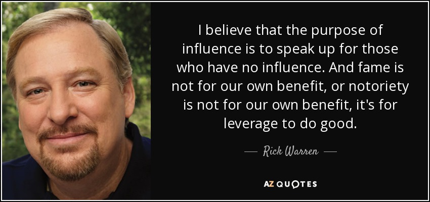 I believe that the purpose of influence is to speak up for those who have no influence. And fame is not for our own benefit, or notoriety is not for our own benefit, it's for leverage to do good. - Rick Warren