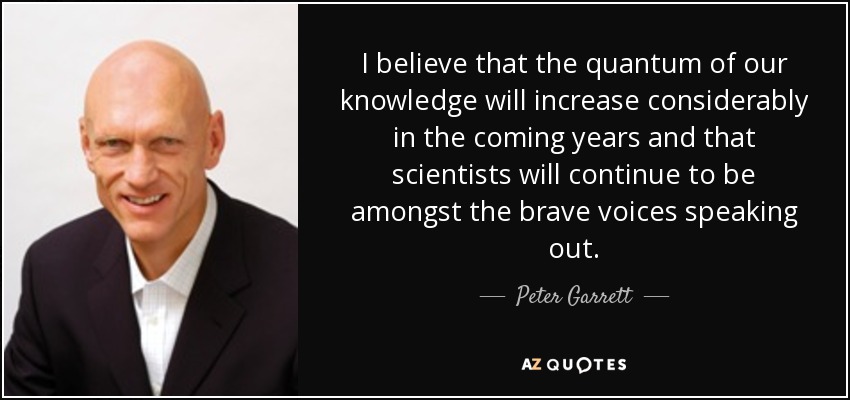 I believe that the quantum of our knowledge will increase considerably in the coming years and that scientists will continue to be amongst the brave voices speaking out. - Peter Garrett