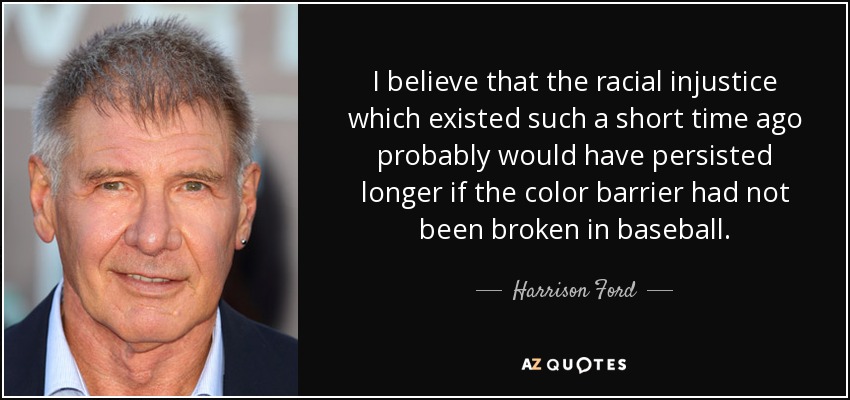 I believe that the racial injustice which existed such a short time ago probably would have persisted longer if the color barrier had not been broken in baseball. - Harrison Ford