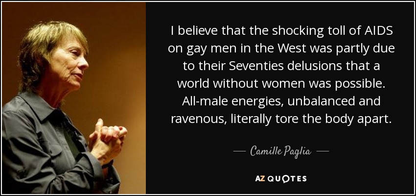 I believe that the shocking toll of AIDS on gay men in the West was partly due to their Seventies delusions that a world without women was possible. All-male energies, unbalanced and ravenous, literally tore the body apart. - Camille Paglia