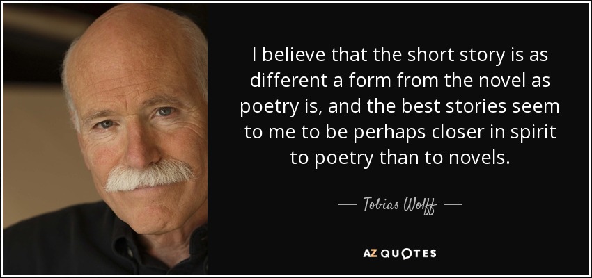 I believe that the short story is as different a form from the novel as poetry is, and the best stories seem to me to be perhaps closer in spirit to poetry than to novels. - Tobias Wolff
