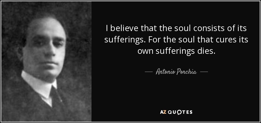 I believe that the soul consists of its sufferings. For the soul that cures its own sufferings dies. - Antonio Porchia