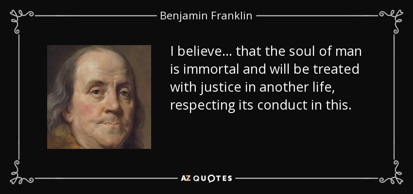 I believe ... that the soul of man is immortal and will be treated with justice in another life, respecting its conduct in this. - Benjamin Franklin