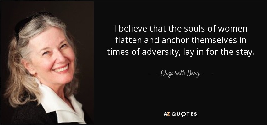 I believe that the souls of women flatten and anchor themselves in times of adversity, lay in for the stay. - Elizabeth Berg