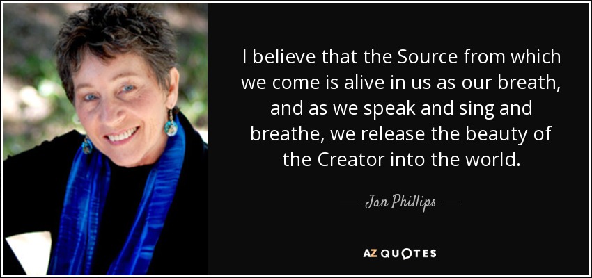 I believe that the Source from which we come is alive in us as our breath, and as we speak and sing and breathe, we release the beauty of the Creator into the world. - Jan Phillips