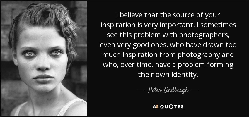 I believe that the source of your inspiration is very important. I sometimes see this problem with photographers, even very good ones, who have drawn too much inspiration from photography and who, over time, have a problem forming their own identity. - Peter Lindbergh