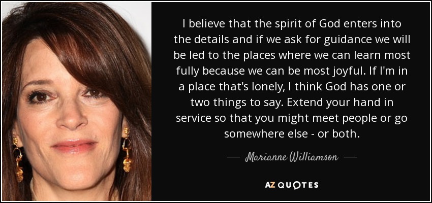 I believe that the spirit of God enters into the details and if we ask for guidance we will be led to the places where we can learn most fully because we can be most joyful. If I'm in a place that's lonely, I think God has one or two things to say. Extend your hand in service so that you might meet people or go somewhere else - or both. - Marianne Williamson