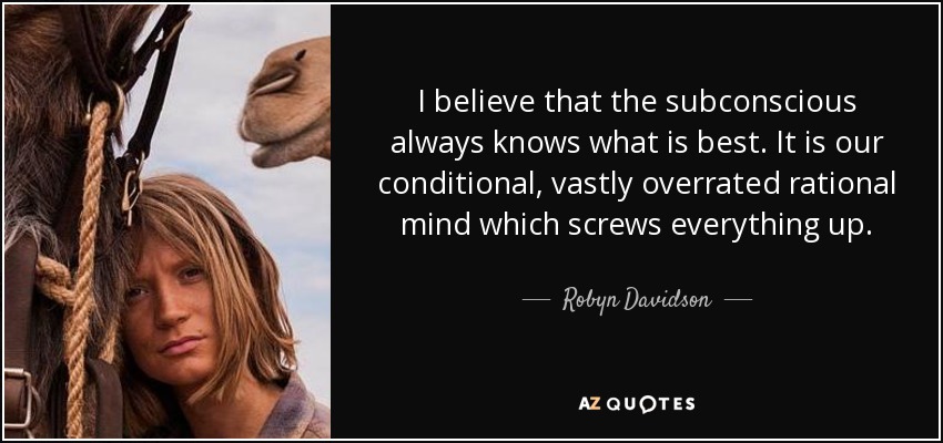 I believe that the subconscious always knows what is best. It is our conditional, vastly overrated rational mind which screws everything up. - Robyn Davidson