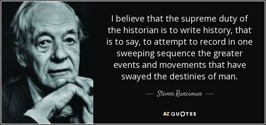 I believe that the supreme duty of the historian is to write history, that is to say, to attempt to record in one sweeping sequence the greater events and movements that have swayed the destinies of man. - Steven Runciman