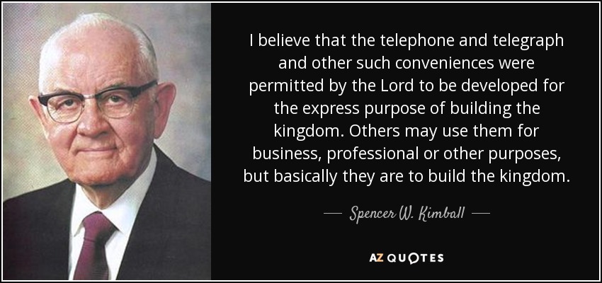 I believe that the telephone and telegraph and other such conveniences were permitted by the Lord to be developed for the express purpose of building the kingdom. Others may use them for business, professional or other purposes, but basically they are to build the kingdom. - Spencer W. Kimball