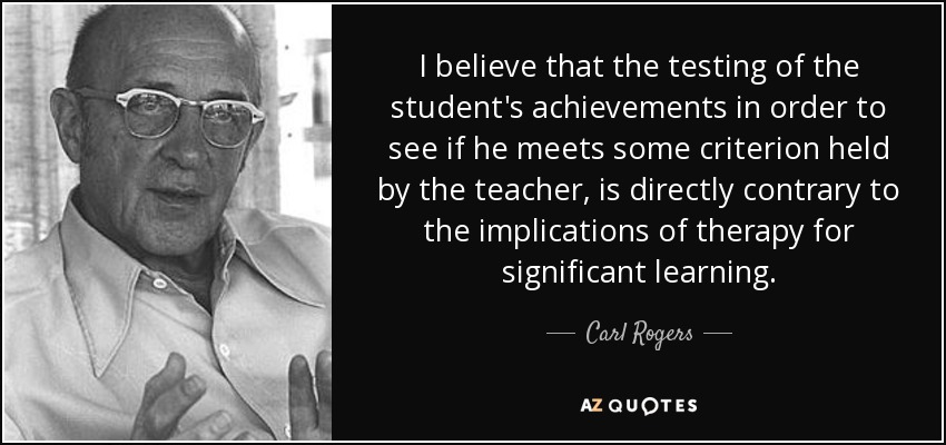 I believe that the testing of the student's achievements in order to see if he meets some criterion held by the teacher, is directly contrary to the implications of therapy for significant learning. - Carl Rogers