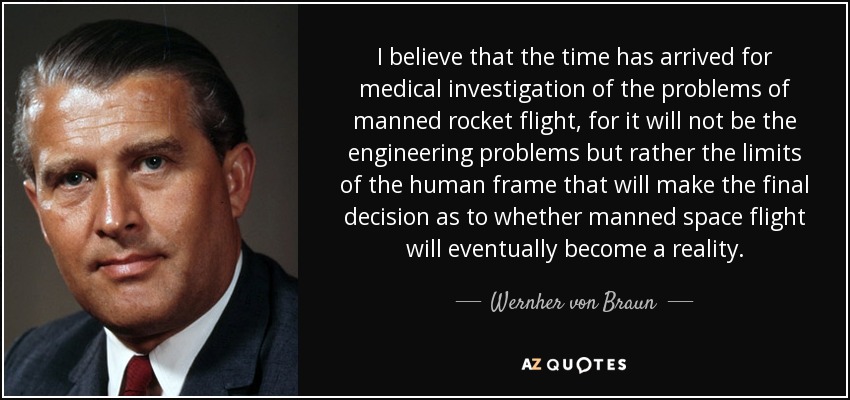 I believe that the time has arrived for medical investigation of the problems of manned rocket flight, for it will not be the engineering problems but rather the limits of the human frame that will make the final decision as to whether manned space flight will eventually become a reality. - Wernher von Braun