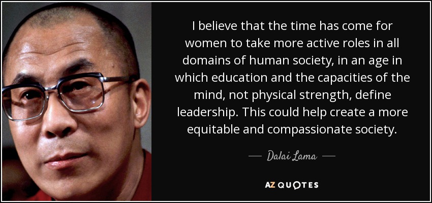 I believe that the time has come for women to take more active roles in all domains of human society, in an age in which education and the capacities of the mind, not physical strength, define leadership. This could help create a more equitable and compassionate society. - Dalai Lama