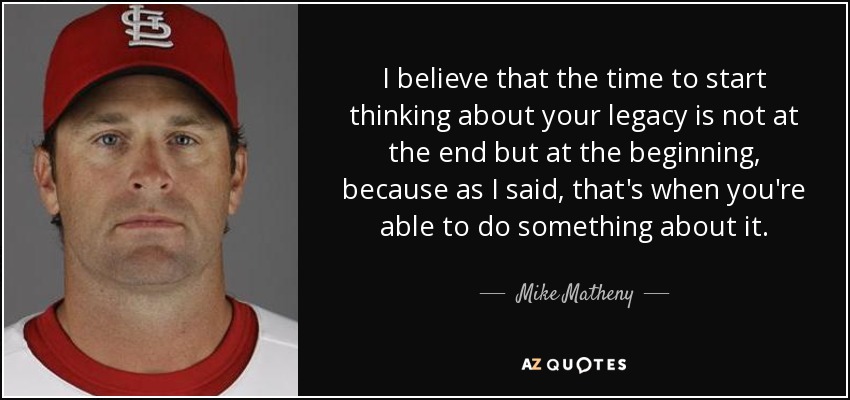 I believe that the time to start thinking about your legacy is not at the end but at the beginning, because as I said, that's when you're able to do something about it. - Mike Matheny
