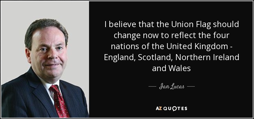 I believe that the Union Flag should change now to reflect the four nations of the United Kingdom - England, Scotland, Northern Ireland and Wales - Ian Lucas